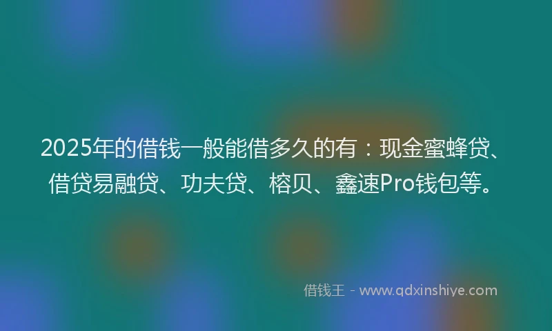 2025年的借钱一般能借多久的有：现金蜜蜂贷、借贷易融贷、功夫贷、榕贝、鑫速Pro钱包等。