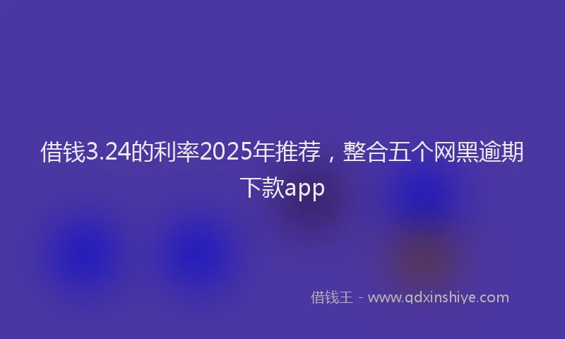 借钱3.24的利率2025年推荐，整合五个网黑逾期下款app