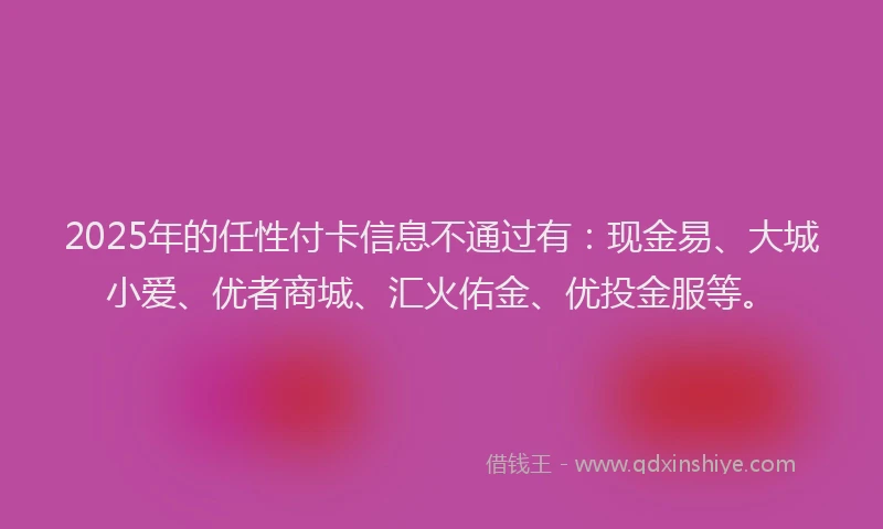 2025年的任性付卡信息不通过有：现金易、大城小爱、优者商城、汇火佑金、优投金服等。