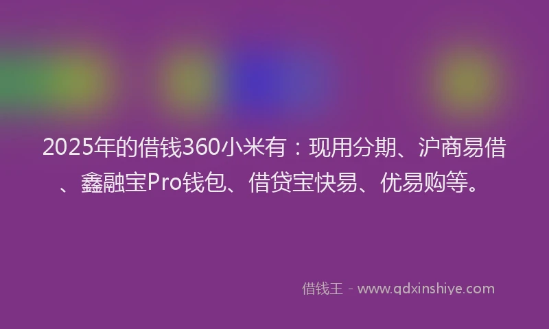 2025年的借钱360小米有：现用分期、沪商易借、鑫融宝Pro钱包、借贷宝快易、优易购等。