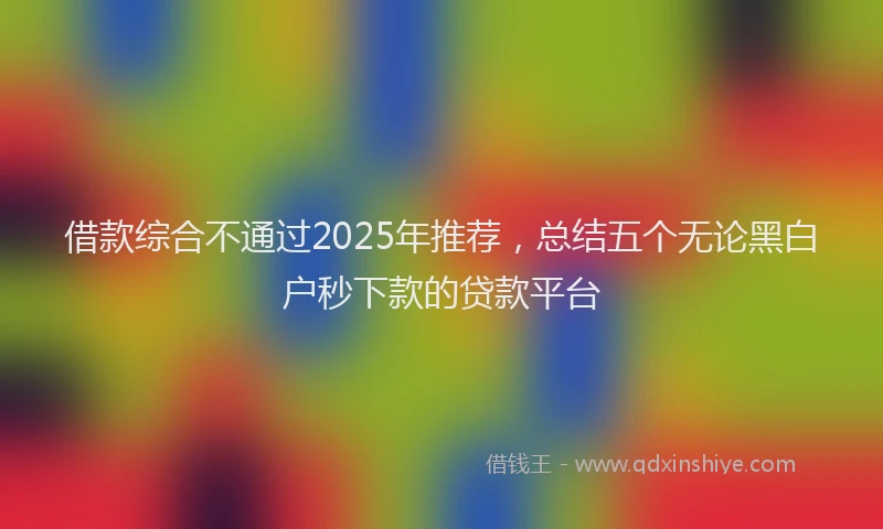 借款综合不通过2025年推荐，总结五个无论黑白户秒下款的贷款平台