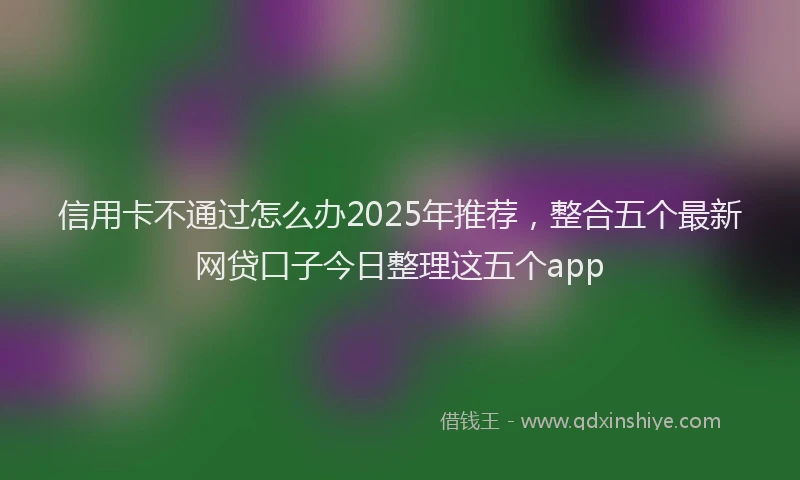 信用卡不通过怎么办2025年推荐，整合五个最新网贷口子今日整理这五个app