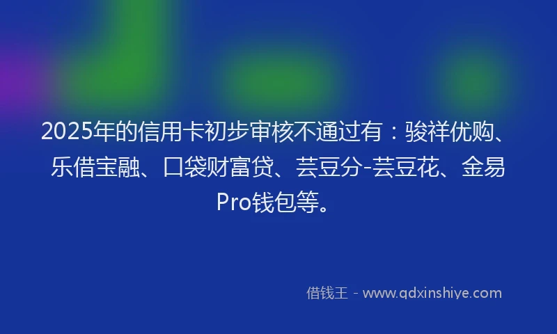2025年的信用卡初步审核不通过有：骏祥优购、乐借宝融、口袋财富贷、芸豆分-芸豆花、金易Pro钱包等。
