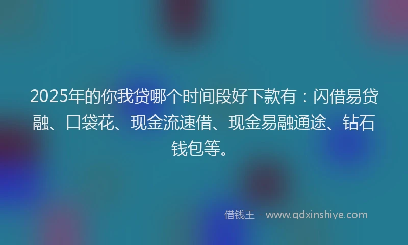 2025年的你我贷哪个时间段好下款有：闪借易贷融、口袋花、现金流速借、现金易融通途、钻石钱包等。
