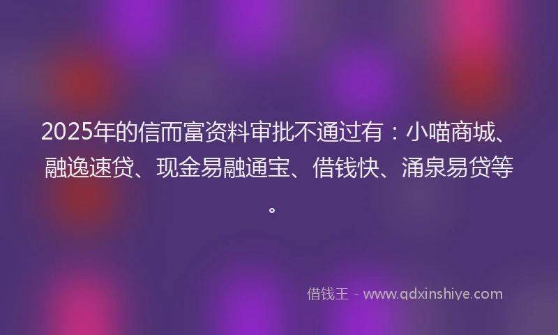 2025年的信而富资料审批不通过有：小喵商城、融逸速贷、现金易融通宝、借钱快、涌泉易贷等。