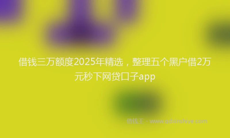 借钱三万额度2025年精选，整理五个黑户借2万元秒下网贷口子app
