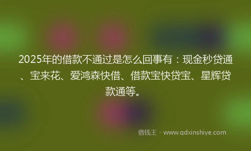 2025年的借款不通过是怎么回事有：现金秒贷通、宝来花、爱鸿森快借、借款宝快贷宝、星辉贷款通等。