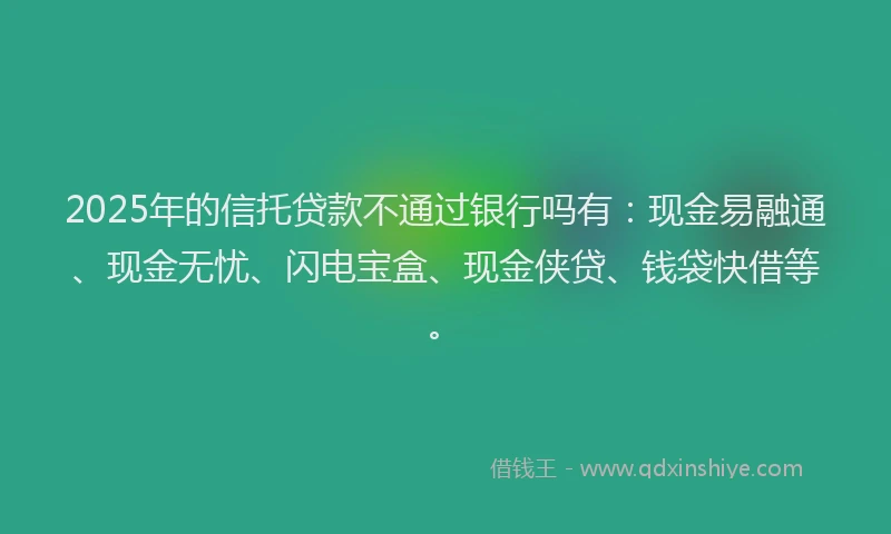 2025年的信托贷款不通过银行吗有：现金易融通、现金无忧、闪电宝盒、现金侠贷、钱袋快借等。