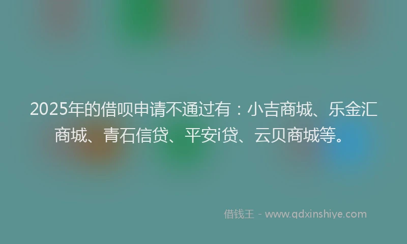 2025年的借呗申请不通过有：小吉商城、乐金汇商城、青石信贷、平安i贷、云贝商城等。