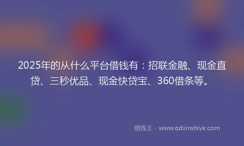 2025年的从什么平台借钱有：招联金融、现金直贷、三秒优品、现金快贷宝、360借条等。