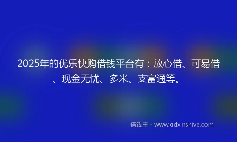 2025年的优乐快购借钱平台有：放心借、可易借、现金无忧、多米、支富通等。