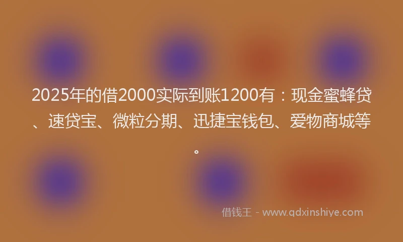 2025年的借2000实际到账1200有：现金蜜蜂贷、速贷宝、微粒分期、迅捷宝钱包、爱物商城等。