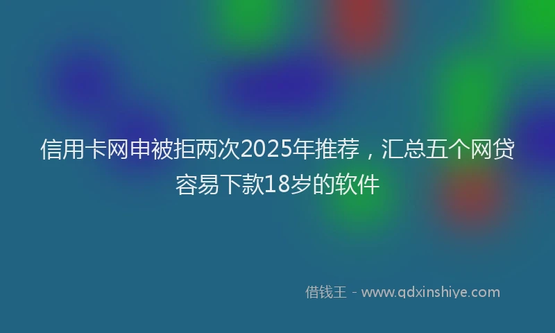 信用卡网申被拒两次2025年推荐，汇总五个网贷容易下款18岁的软件
