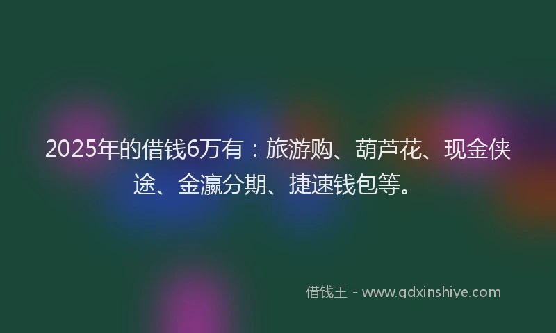 2025年的借钱6万有：旅游购、葫芦花、现金侠途、金瀛分期、捷速钱包等。