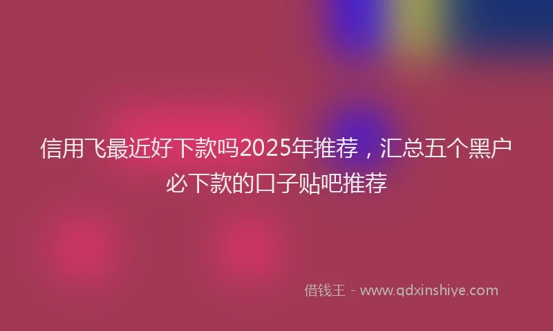 信用飞最近好下款吗2025年推荐，汇总五个黑户必下款的口子贴吧推荐