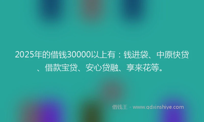 2025年的借钱30000以上有：钱进袋、中原快贷、借款宝贷、安心贷融、享来花等。