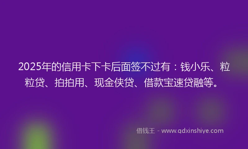 2025年的信用卡下卡后面签不过有：钱小乐、粒粒贷、拍拍用、现金侠贷、借款宝速贷融等。