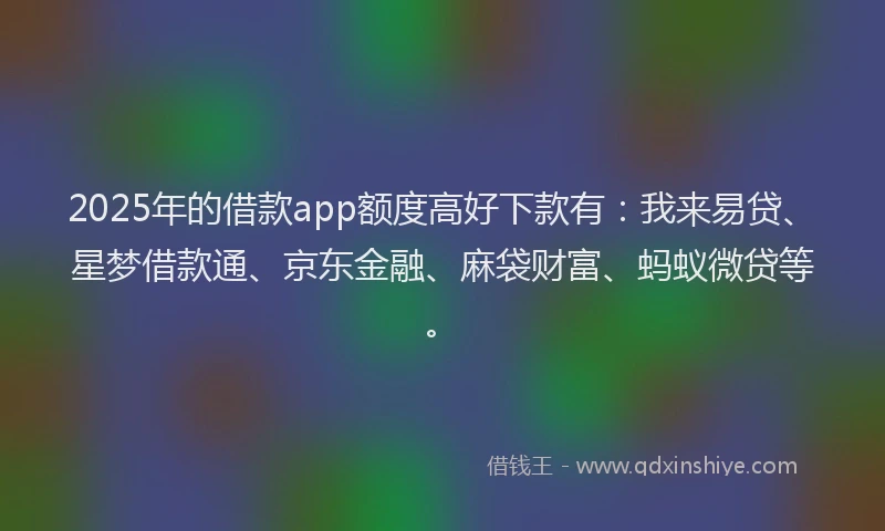 2025年的借款app额度高好下款有：我来易贷、星梦借款通、京东金融、麻袋财富、蚂蚁微贷等。