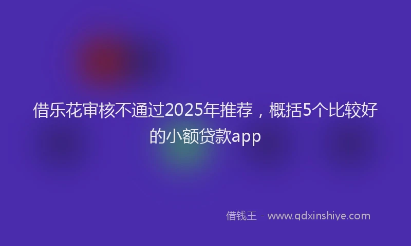 借乐花审核不通过2025年推荐，概括5个比较好的小额贷款app