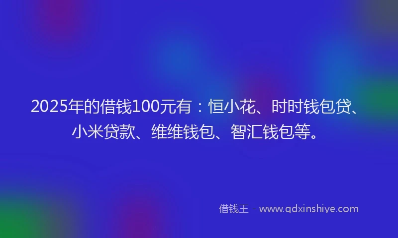 2025年的借钱100元有：恒小花、时时钱包贷、小米贷款、维维钱包、智汇钱包等。