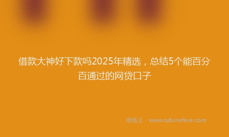 借款大神好下款吗2025年精选，总结5个能百分百通过的网贷口子