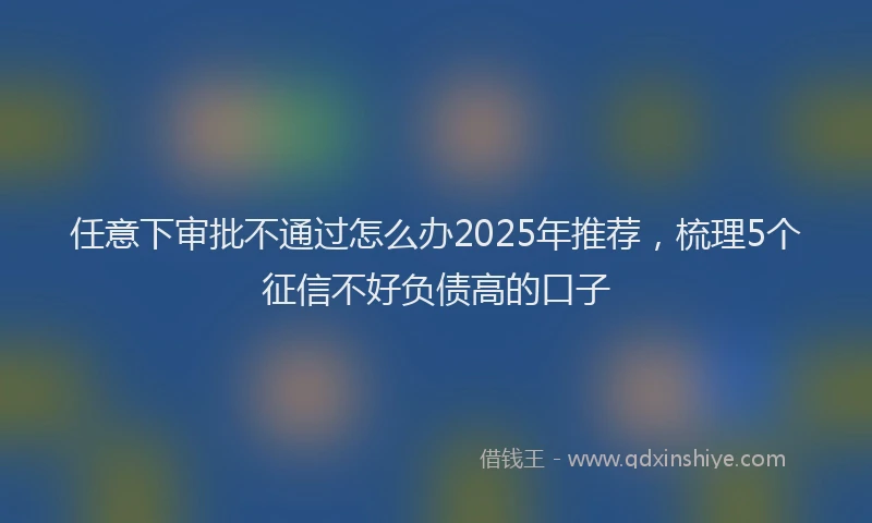 任意下审批不通过怎么办2025年推荐，梳理5个征信不好负债高的口子