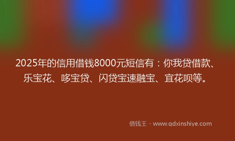2025年的信用借钱8000元短信有：你我贷借款、乐宝花、哆宝贷、闪贷宝速融宝、宜花呗等。