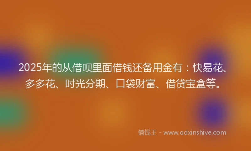 2025年的从借呗里面借钱还备用金有：快易花、多多花、时光分期、口袋财富、借贷宝盒等。