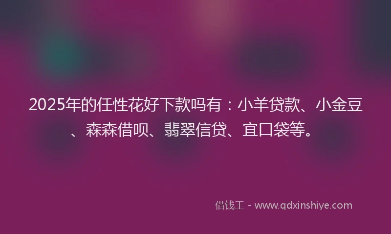 2025年的任性花好下款吗有：小羊贷款、小金豆、森森借呗、翡翠信贷、宜口袋等。