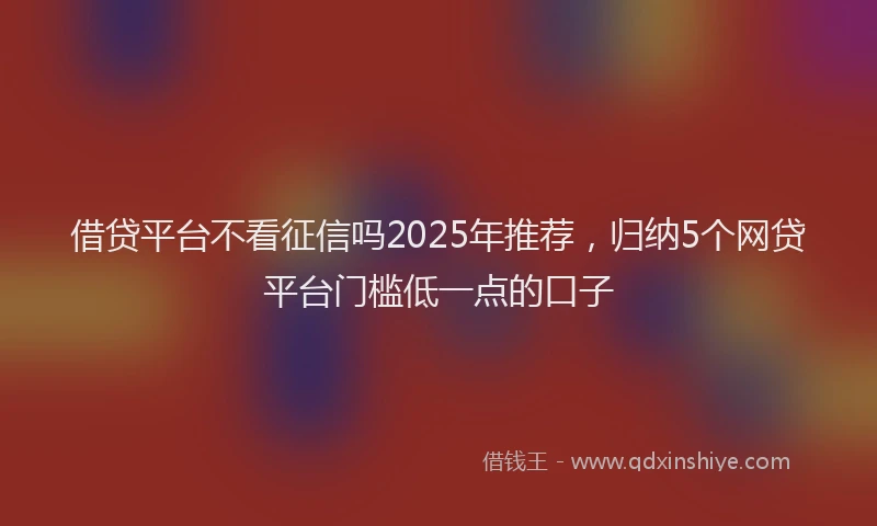 借贷平台不看征信吗2025年推荐，归纳5个网贷平台门槛低一点的口子