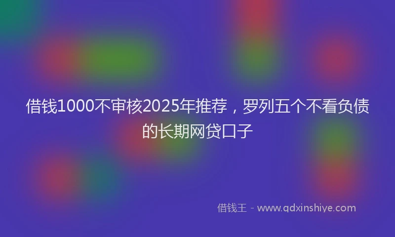 借钱1000不审核2025年推荐，罗列五个不看负债的长期网贷口子