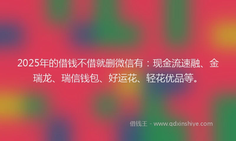 2025年的借钱不借就删微信有：现金流速融、金瑞龙、瑞信钱包、好运花、轻花优品等。