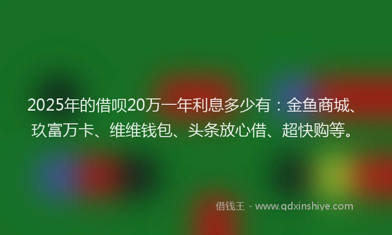 2025年的借呗20万一年利息多少有：金鱼商城、玖富万卡、维维钱包、头条放心借、超快购等。
