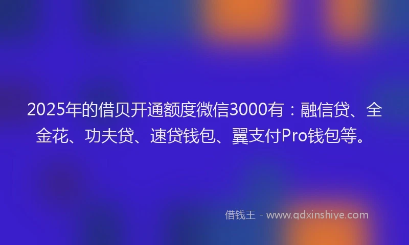 2025年的借贝开通额度微信3000有：融信贷、全金花、功夫贷、速贷钱包、翼支付Pro钱包等。