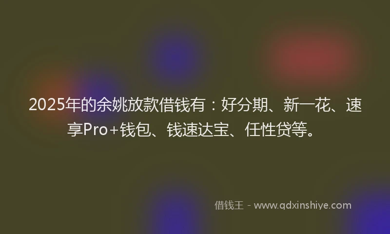 2025年的余姚放款借钱有：好分期、新一花、速享Pro+钱包、钱速达宝、任性贷等。