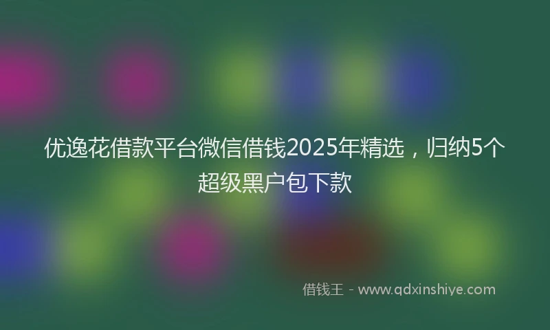 优逸花借款平台微信借钱2025年精选，归纳5个超级黑户包下款