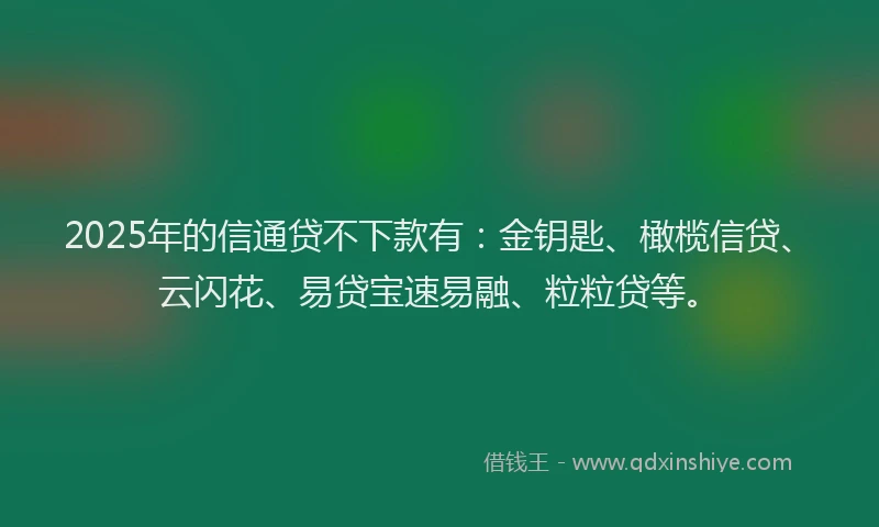 2025年的信通贷不下款有：金钥匙、橄榄信贷、云闪花、易贷宝速易融、粒粒贷等。