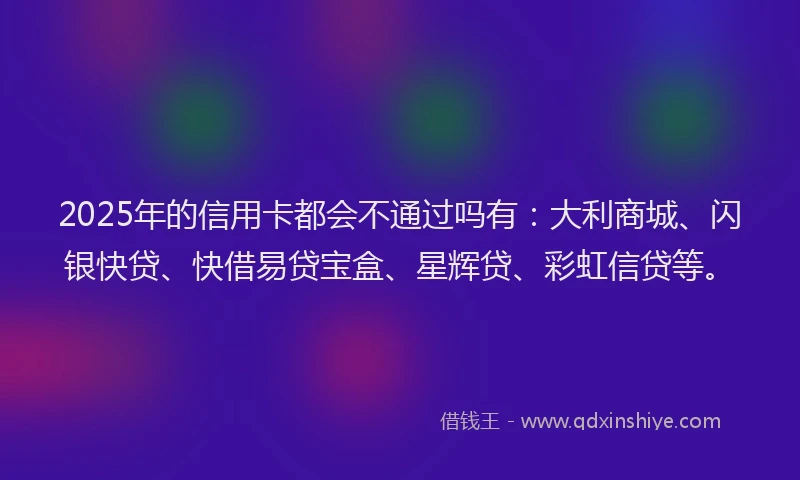 2025年的信用卡都会不通过吗有：大利商城、闪银快贷、快借易贷宝盒、星辉贷、彩虹信贷等。