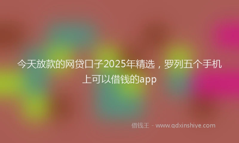 今天放款的网贷口子2025年精选，罗列五个手机上可以借钱的app