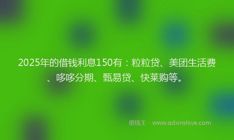 2025年的借钱利息150有：粒粒贷、美团生活费、哆哆分期、甄易贷、快莱购等。