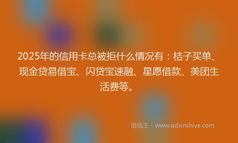 2025年的信用卡总被拒什么情况有：桔子买单、现金贷易借宝、闪贷宝速融、星愿借款、美团生活费等。