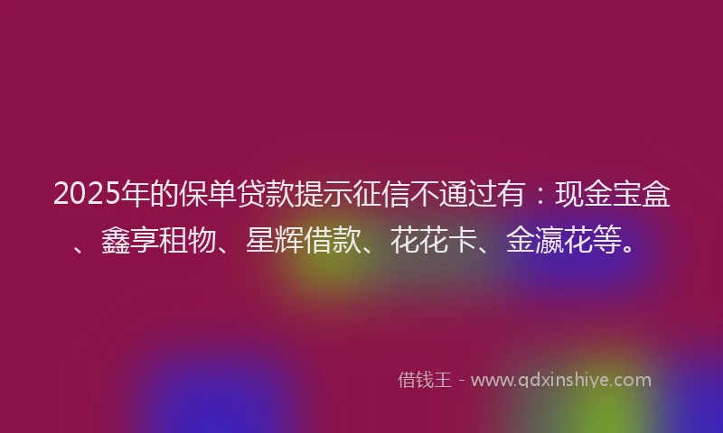 2025年的保单贷款提示征信不通过有：现金宝盒、鑫享租物、星辉借款、花花卡、金瀛花等。