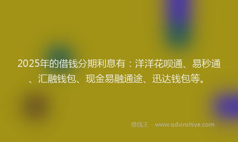 2025年的借钱分期利息有：洋洋花呗通、易秒通、汇融钱包、现金易融通途、迅达钱包等。