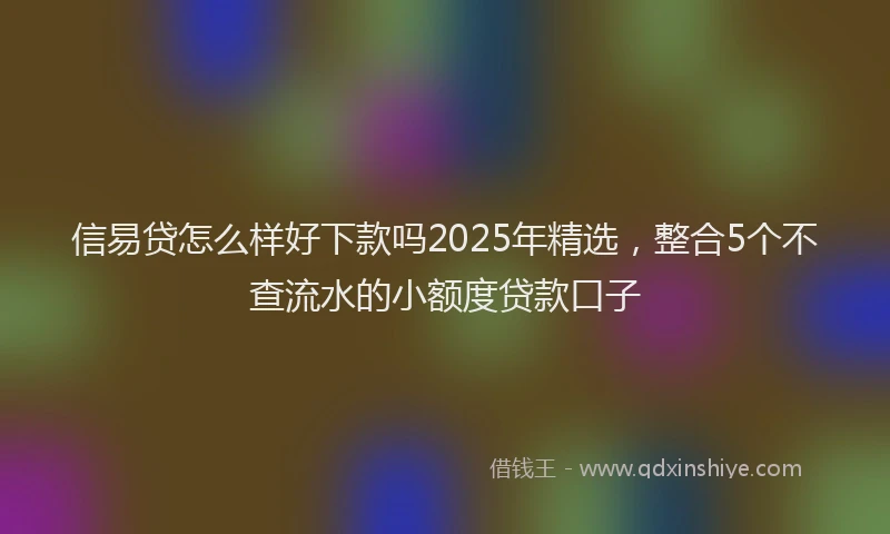 信易贷怎么样好下款吗2025年精选，整合5个不查流水的小额度贷款口子