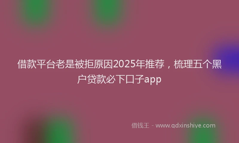 借款平台老是被拒原因2025年推荐，梳理五个黑户贷款必下口子app
