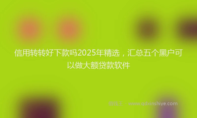 信用转转好下款吗2025年精选，汇总五个黑户可以做大额贷款软件