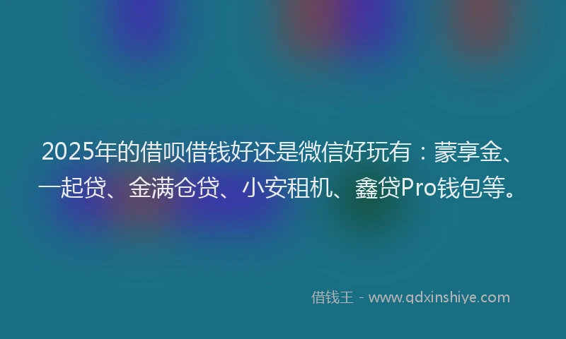 2025年的借呗借钱好还是微信好玩有：蒙享金、一起贷、金满仓贷、小安租机、鑫贷Pro钱包等。