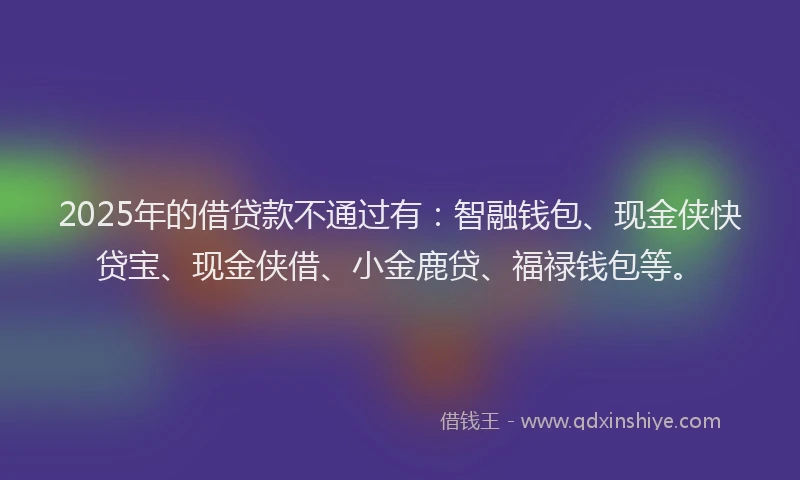 2025年的借贷款不通过有：智融钱包、现金侠快贷宝、现金侠借、小金鹿贷、福禄钱包等。