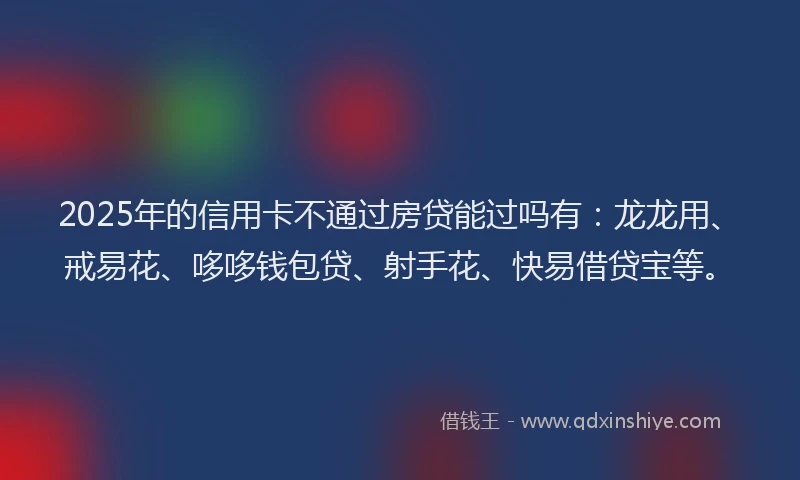 2025年的信用卡不通过房贷能过吗有：龙龙用、戒易花、哆哆钱包贷、射手花、快易借贷宝等。