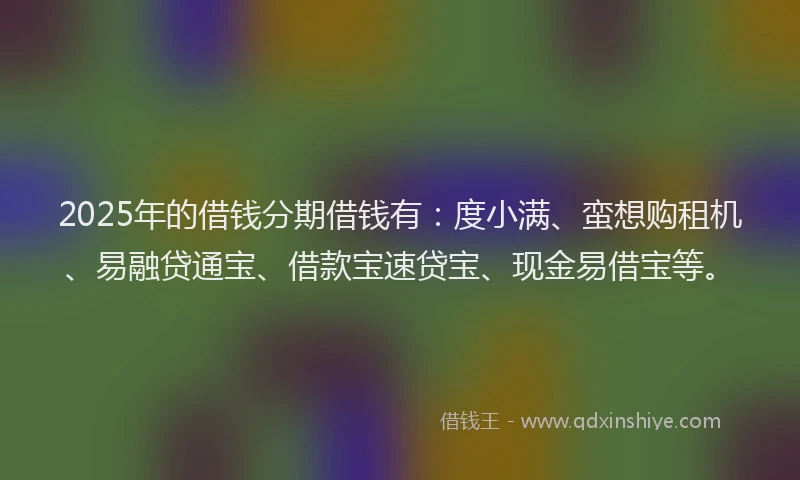 2025年的借钱分期借钱有：度小满、蛮想购租机、易融贷通宝、借款宝速贷宝、现金易借宝等。